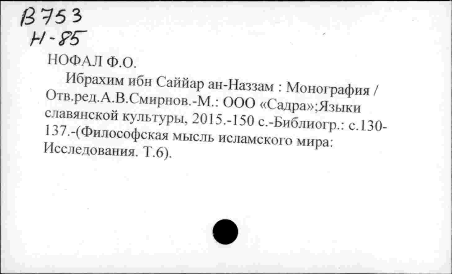 ﻿/9 75 3
НОФАЛ Ф.О.
Ибрахим ибн Саййар ан-Наззам : Монография / Огв.ред.А.В.Смирнов.-М.: ООО «Садра»;Языки славянской культуры, 2015.-150 с.-Библиогр.: с 130-.?/.-(Философская мысль исламского мира-Исследования. Т.6).	’